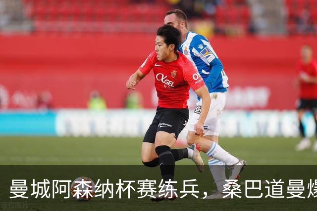 曼城阿森纳杯赛练兵，桑巴道曼爆发彰显豪门厚度